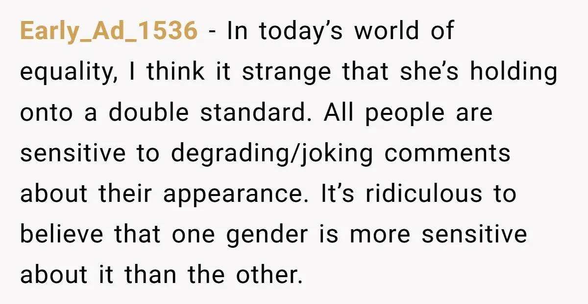 Early_Ad_1536 − In today’s world of equality, I think it strange that she’s holding onto a double standard. All people are sensitive to degrading/joking comments about their appearance. It’s ridiculous...