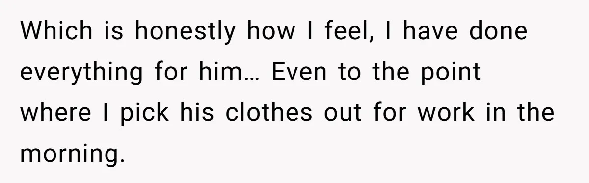 Which is honestly how I feel, I have done everything for him… Even to the point where I pick his clothes out for work in the morning.