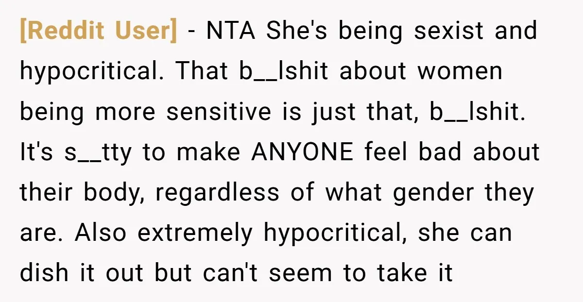 [Reddit User] − NTA She's being sexist and hypocritical. That b__lshit about women being more sensitive is just that, b__lshit. It's s__tty to make ANYONE feel bad about their body,...