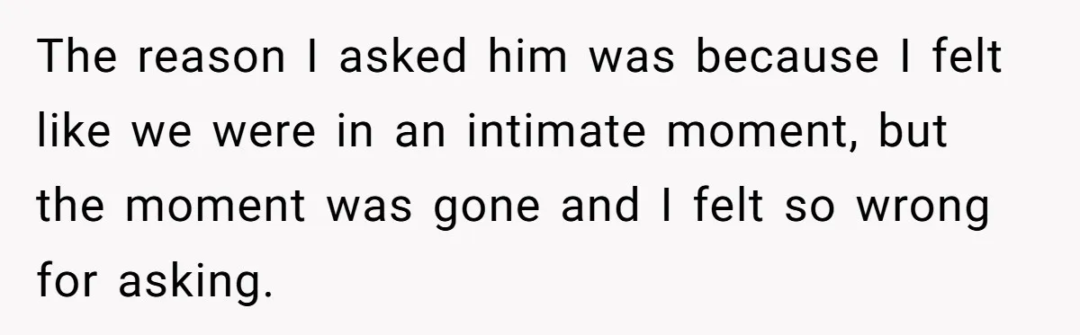 The reason I asked him was because I felt like we were in an intimate moment, but the moment was gone and I felt so wrong for asking.