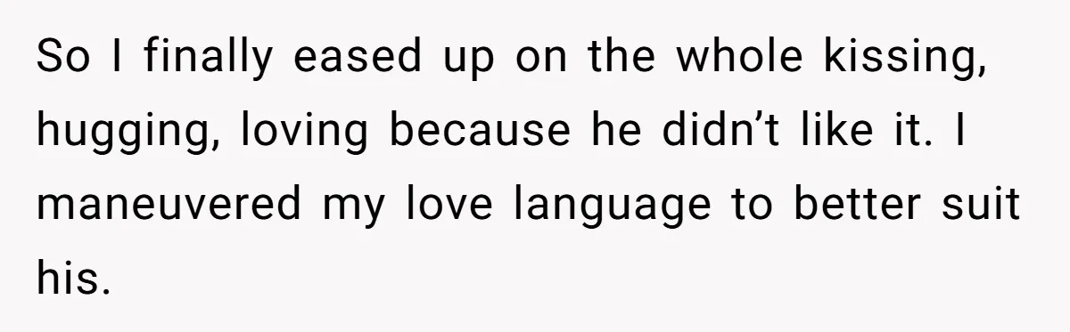 So I finally eased up on the whole kissing, hugging, loving because he didn’t like it. I maneuvered my love language to better suit his.