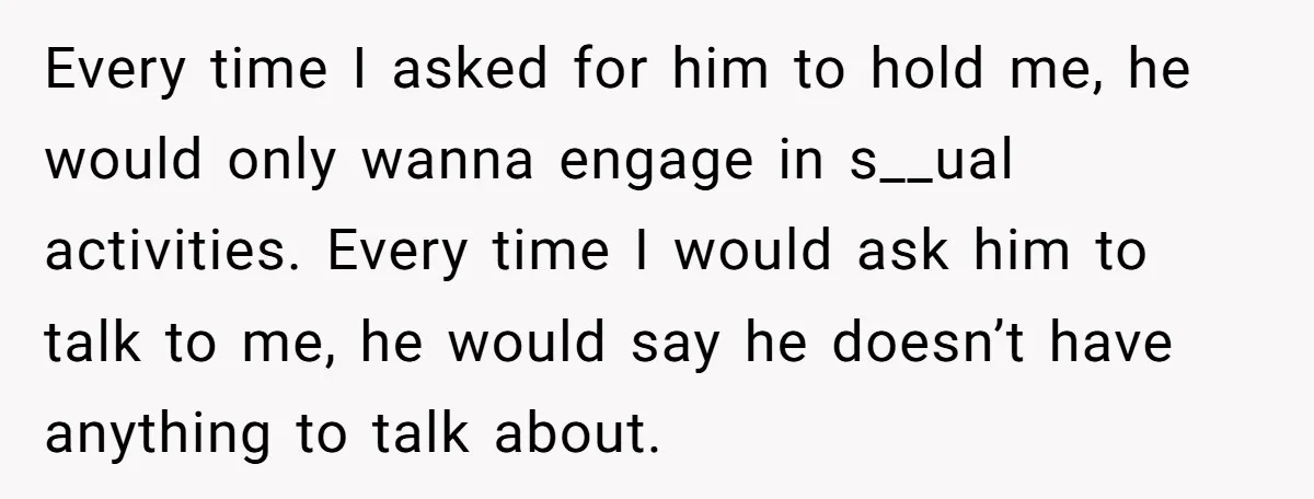 Every time I asked for him to hold me, he would only wanna engage in s__ual activities. Every time I would ask him to talk to me, he would say...