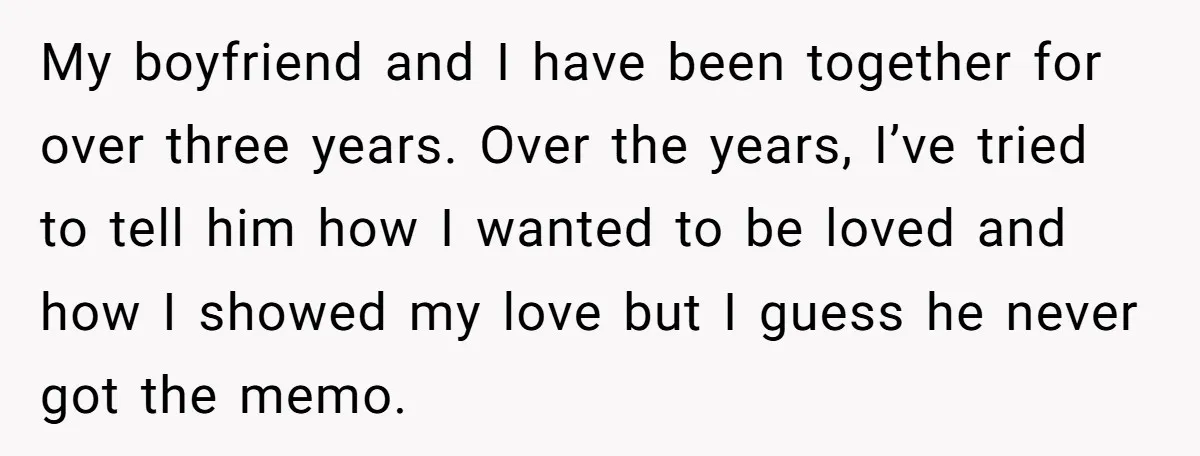 My boyfriend and I have been together for over three years. Over the years, I’ve tried to tell him how I wanted to be loved and how I showed my...
