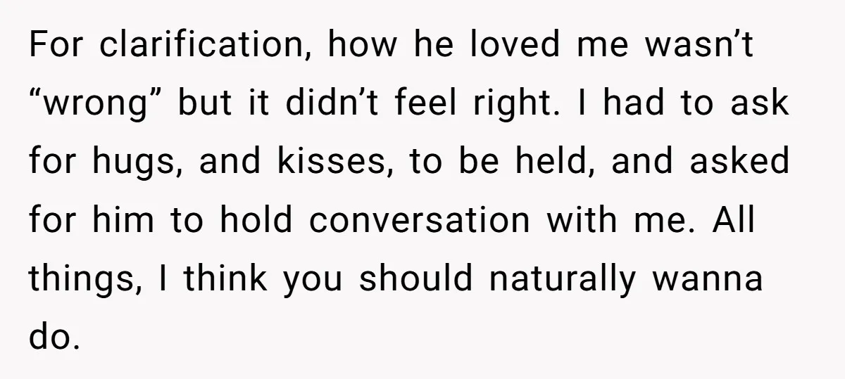 For clarification, how he loved me wasn’t “wrong” but it didn’t feel right. I had to ask for hugs, and kisses, to be held, and asked for him to hold...