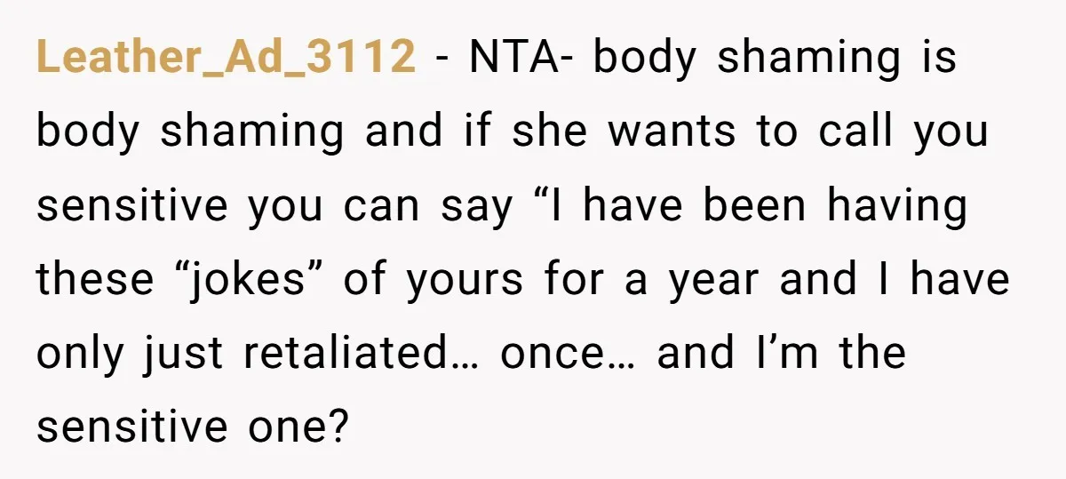 Leather_Ad_3112 − NTA- body shaming is body shaming and if she wants to call you sensitive you can say “I have been having these “jokes” of yours for a year...