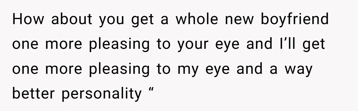 How about you get a whole new boyfriend one more pleasing to your eye and I’ll get one more pleasing to my eye and a way better personality “