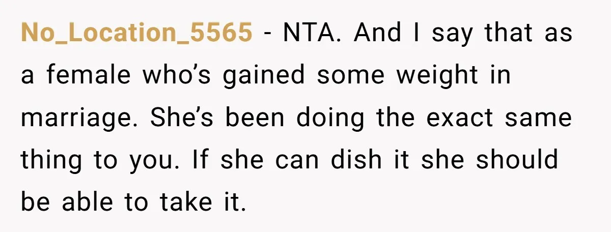 No_Location_5565 − NTA. And I say that as a female who’s gained some weight in marriage. She’s been doing the exact same thing to you. If she can dish it...