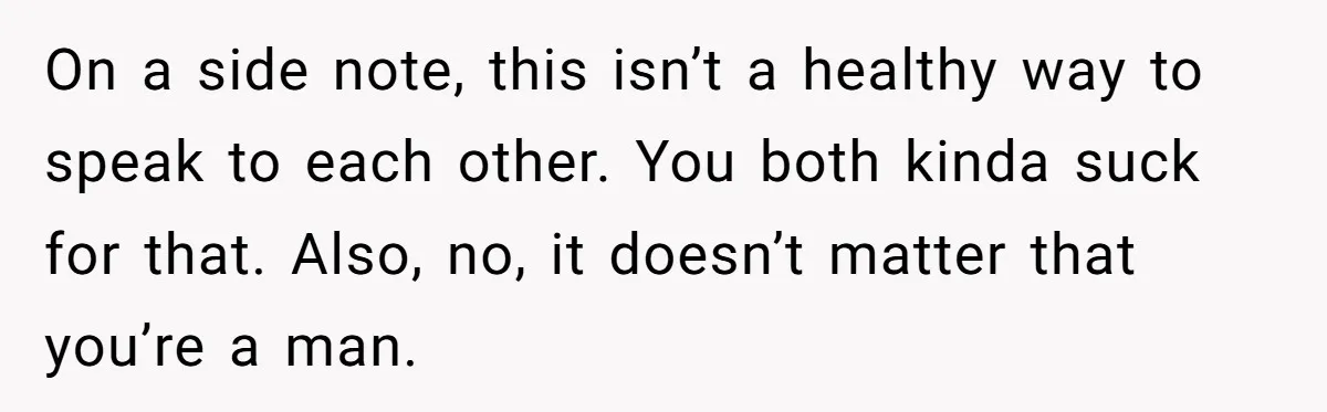 On a side note, this isn’t a healthy way to speak to each other. You both kinda suck for that. Also, no, it doesn’t matter that you’re a man.