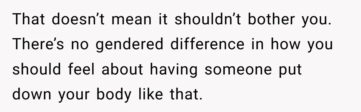 That doesn’t mean it shouldn’t bother you. There’s no gendered difference in how you should feel about having someone put down your body like that.