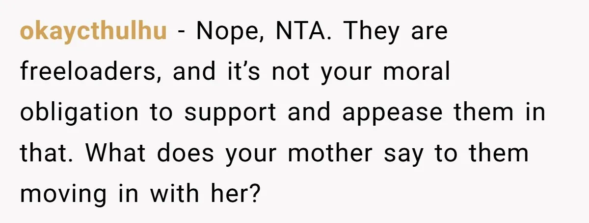 okaycthulhu − Nope, NTA. They are freeloaders, and it’s not your moral obligation to support and appease them in that. What does your mother say to them moving in with...