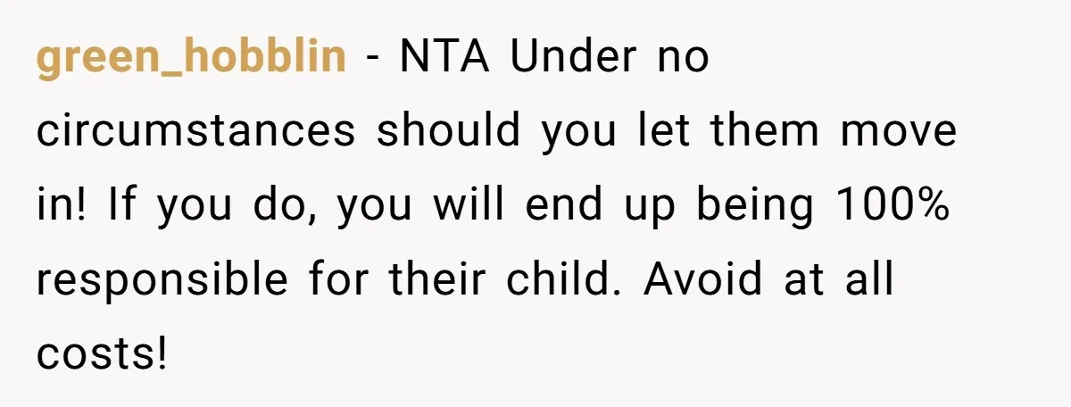 green_hobblin − NTA Under no circumstances should you let them move in! If you do, you will end up being 100% responsible for their child. Avoid at all costs!
