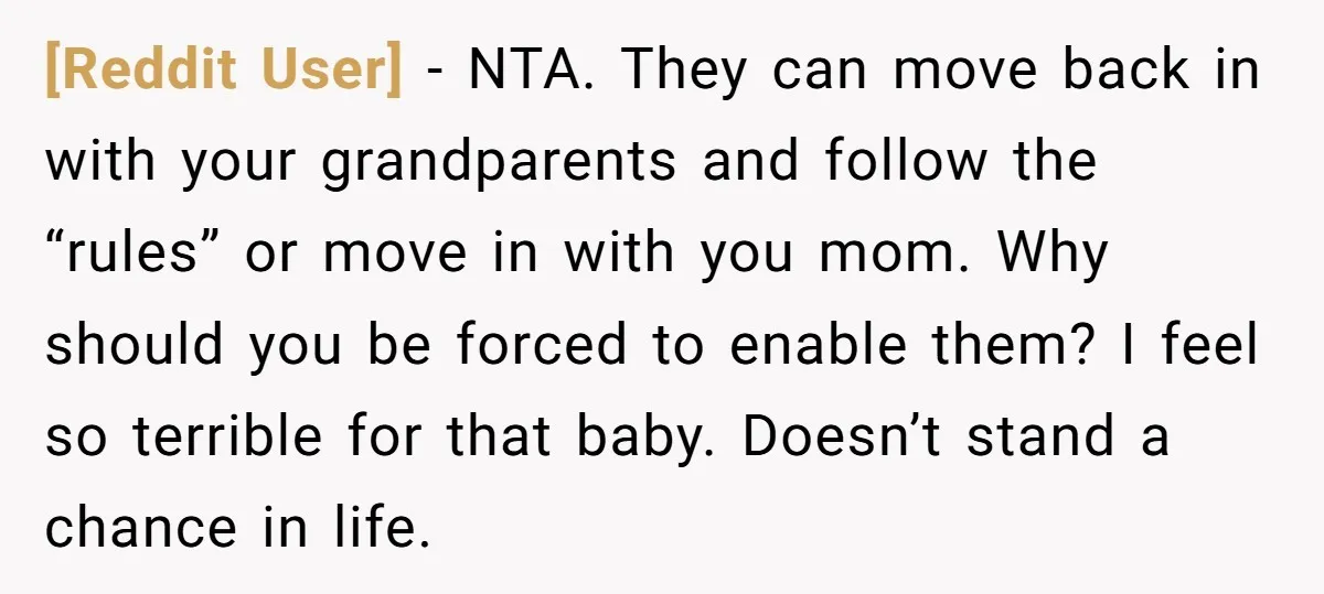 [Reddit User] − NTA. They can move back in with your grandparents and follow the “rules” or move in with you mom. Why should you be forced to enable them?...