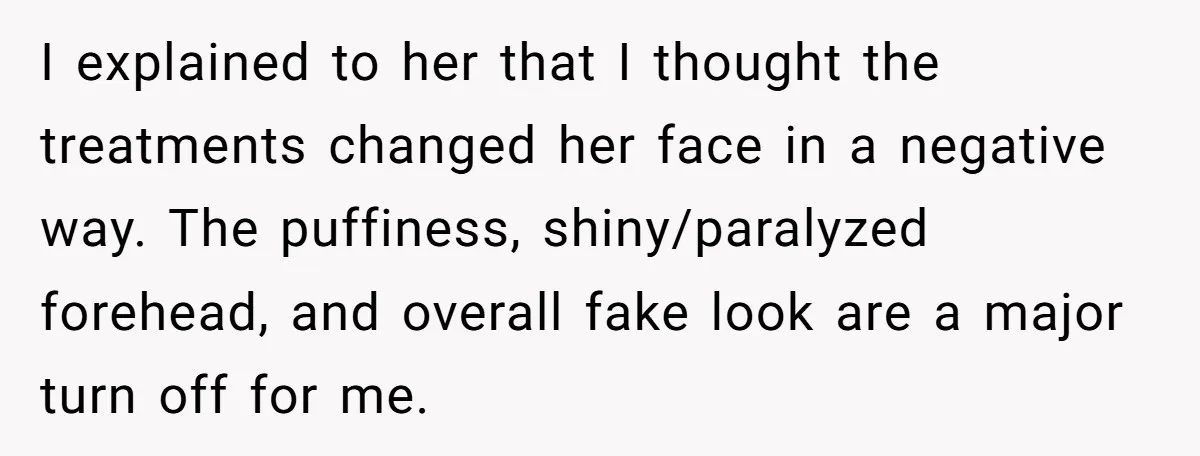 I explained to her that I thought the treatments changed her face in a negative way. The puffiness, shiny/paralyzed forehead, and overall fake look are a major turn off for...
