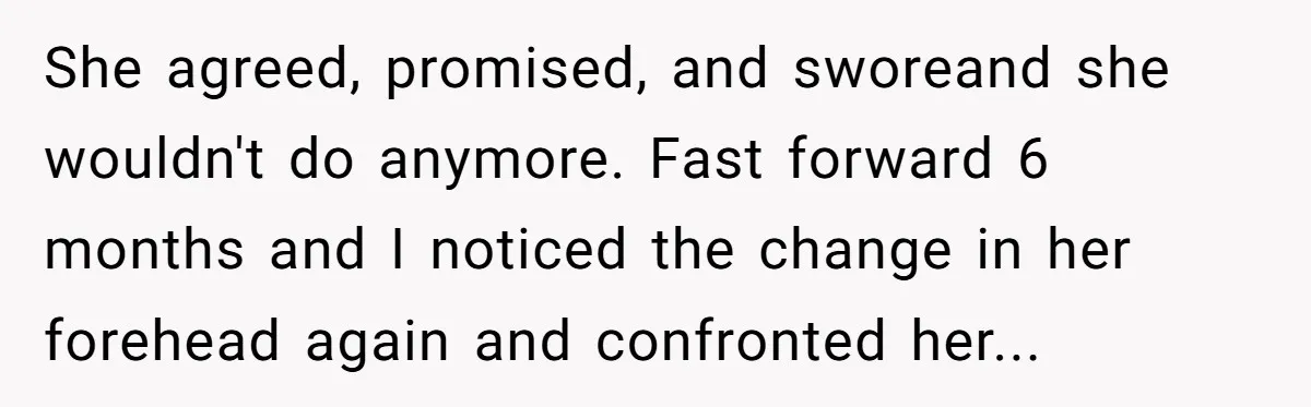 She agreed, promised, and sworeand she wouldn't do anymore. Fast forward 6 months and I noticed the change in her forehead again and confronted her...