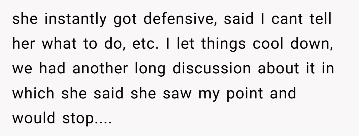 she instantly got defensive, said I cant tell her what to do, etc. I let things cool down, we had another long discussion about it in which she said she...