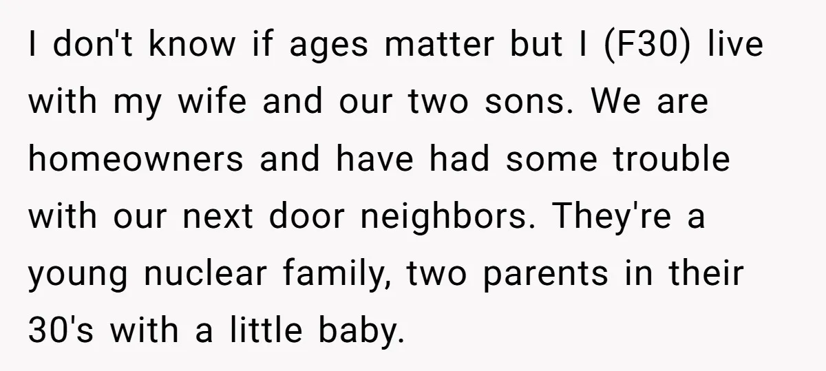 I don't know if ages matter but I (F30) live with my wife and our two sons. We are homeowners and have had some trouble with our next door neighbors....