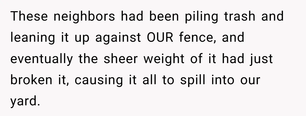 These neighbors had been piling trash and leaning it up against OUR fence, and eventually the sheer weight of it had just broken it, causing it all to spill into...