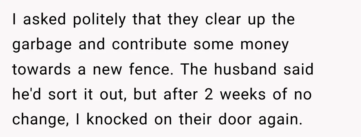 I asked politely that they clear up the garbage and contribute some money towards a new fence. The husband said he'd sort it out, but after 2 weeks of no...
