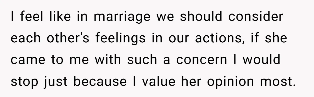 I feel like in marriage we should consider each other's feelings in our actions, if she came to me with such a concern I would stop just because I value...