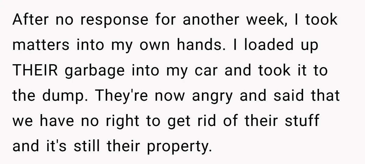 After no response for another week, I took matters into my own hands. I loaded up THEIR garbage into my car and took it to the dump. They're now angry...