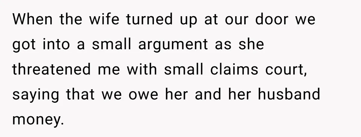 When the wife turned up at our door we got into a small argument as she threatened me with small claims court, saying that we owe her and her husband...