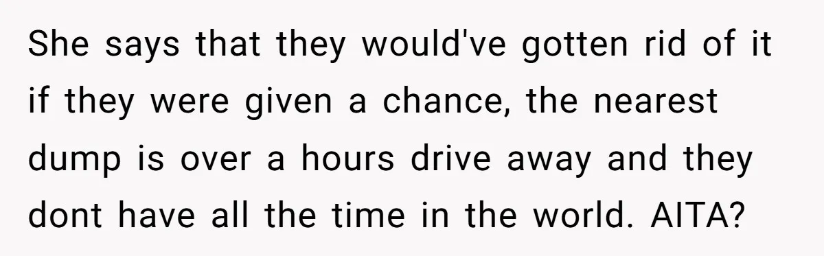 She says that they would've gotten rid of it if they were given a chance, the nearest dump is over a hours drive away and they dont have all the...
