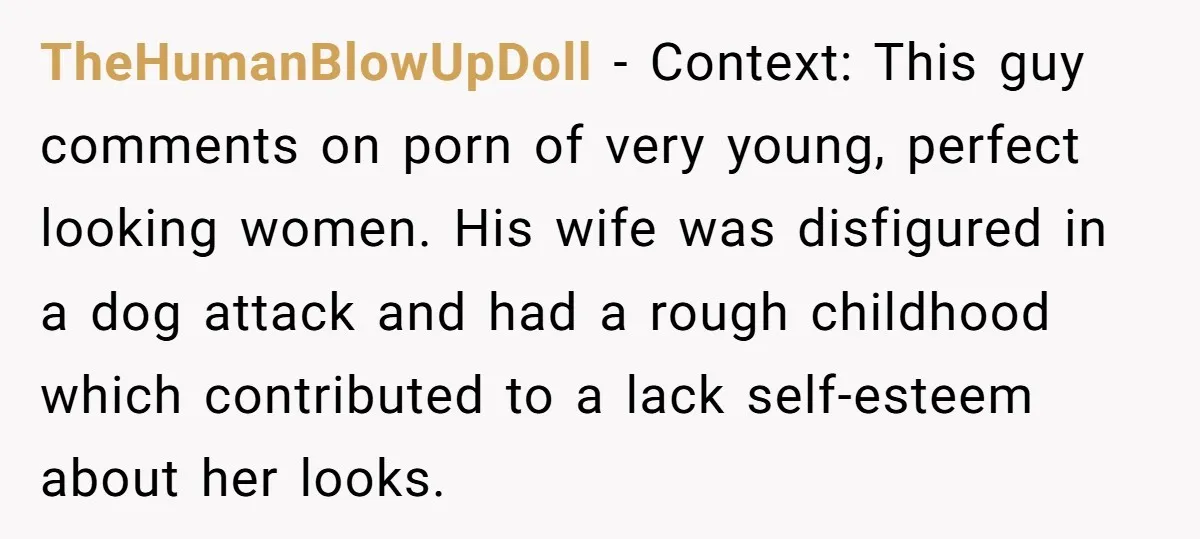 TheHumanBlowUpDoll − Context: This guy comments on porn of very young, perfect looking women. His wife was disfigured in a dog attack and had a rough childhood which contributed to...