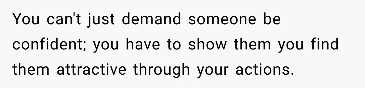 You can't just demand someone be confident; you have to show them you find them attractive through your actions.