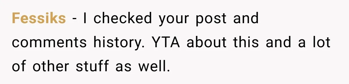 Fessiks − I checked your post and comments history. YTA about this and a lot of other stuff as well.