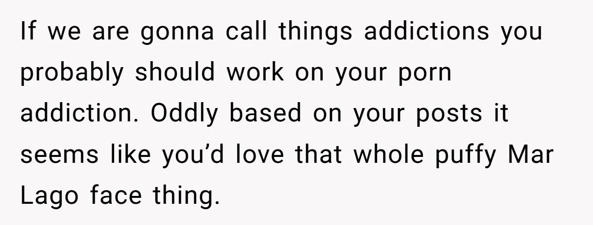 If we are gonna call things addictions you probably should work on your porn addiction. Oddly based on your posts it seems like you’d love that whole puffy Mar Lago...