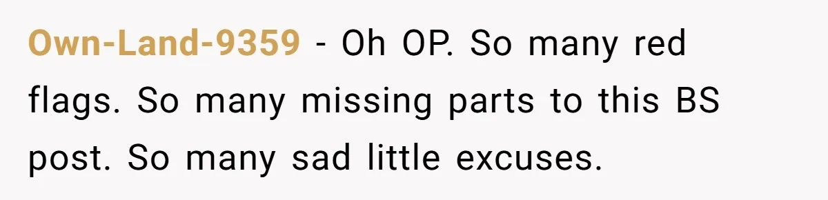 Own-Land-9359 − Oh OP. So many red flags. So many missing parts to this BS post. So many sad little excuses.