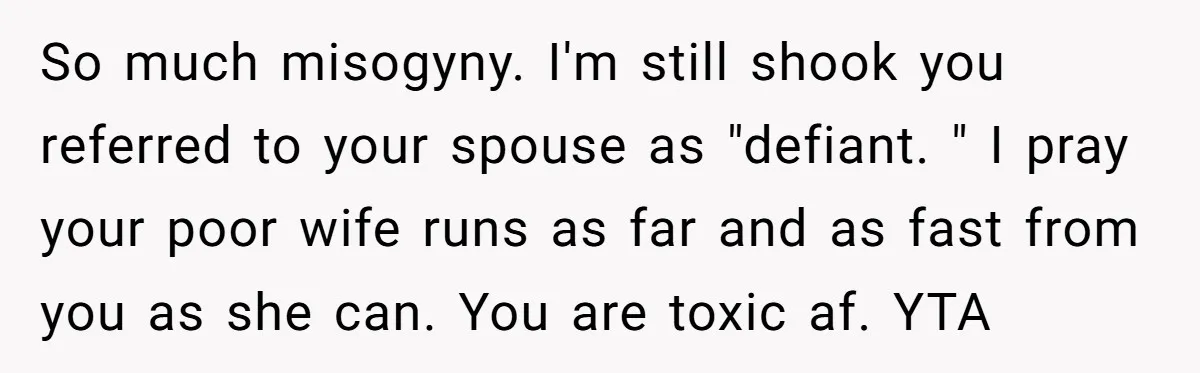 So much misogyny. I'm still shook you referred to your spouse as "defiant. " I pray your poor wife runs as far and as fast from you as she can....