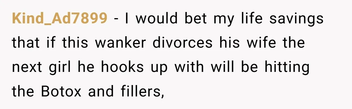 Kind_Ad7899 − I would bet my life savings that if this wanker divorces his wife the next girl he hooks up with will be hitting the Botox and fillers,