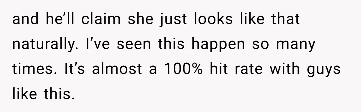 and he’ll claim she just looks like that naturally. I’ve seen this happen so many times. It’s almost a 100% hit rate with guys like this.