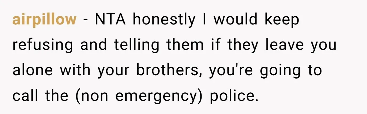 airpillow − NTA honestly I would keep refusing and telling them if they leave you alone with your brothers, you're going to call the (non emergency) police.