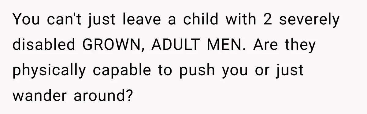 You can't just leave a child with 2 severely disabled GROWN, ADULT MEN. Are they physically capable to push you or just wander around?
