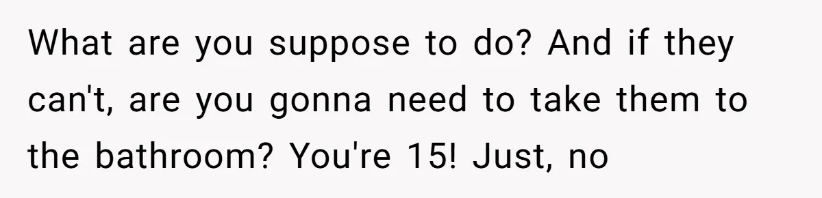 What are you suppose to do? And if they can't, are you gonna need to take them to the bathroom? You're 15! Just, no