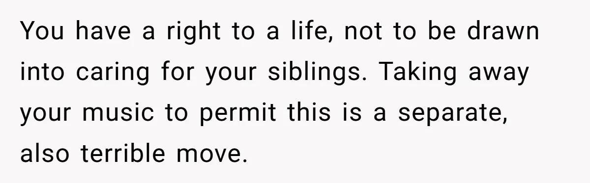 You have a right to a life, not to be drawn into caring for your siblings. Taking away your music to permit this is a separate, also terrible move.
