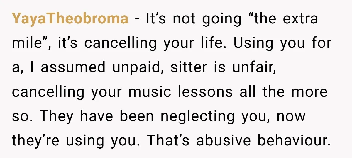 YayaTheobroma − It’s not going “the extra mile”, it’s cancelling your life. Using you for a, I assumed unpaid, sitter is unfair, cancelling your music lessons all the more so....