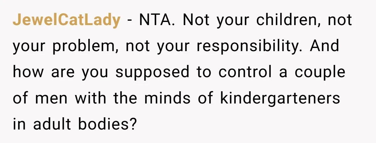 JewelCatLady − NTA. Not your children, not your problem, not your responsibility. And how are you supposed to control a couple of men with the minds of kindergarteners in adult...