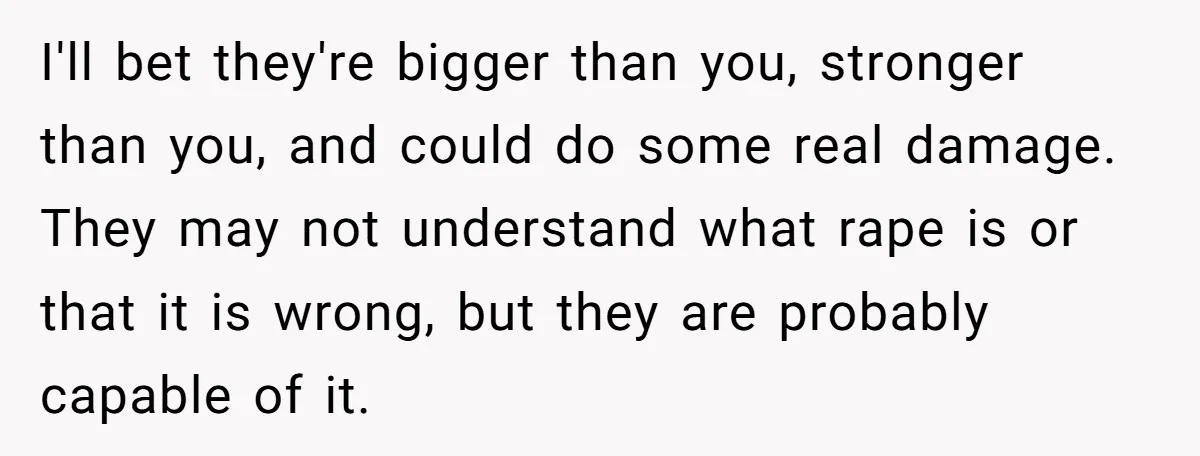I'll bet they're bigger than you, stronger than you, and could do some real damage. They may not understand what rape is or that it is wrong, but they are...