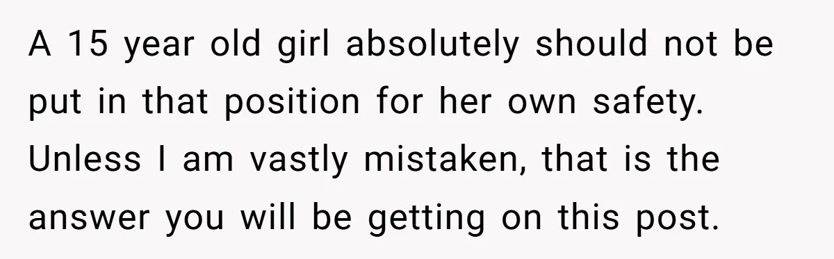 A 15 year old girl absolutely should not be put in that position for her own safety. Unless I am vastly mistaken, that is the answer you will be getting...