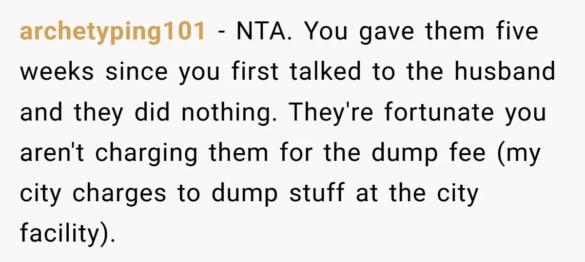 archetyping101 − NTA. You gave them five weeks since you first talked to the husband and they did nothing. They're fortunate you aren't charging them for the dump fee (my...