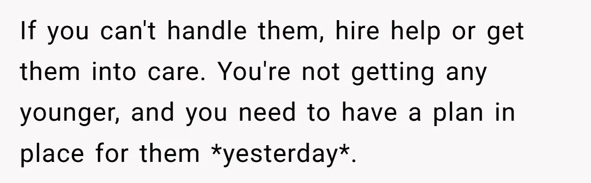 If you can't handle them, hire help or get them into care. You're not getting any younger, and you need to have a plan in place for them *yesterday*.