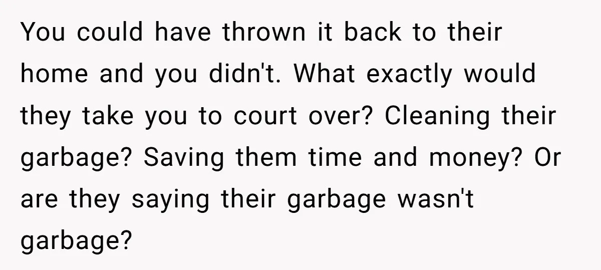 You could have thrown it back to their home and you didn't. What exactly would they take you to court over? Cleaning their garbage? Saving them time and money? Or...