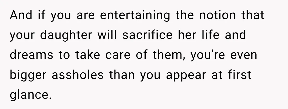 And if you are entertaining the notion that your daughter will sacrifice her life and dreams to take care of them, you're even bigger assholes than you appear at first...