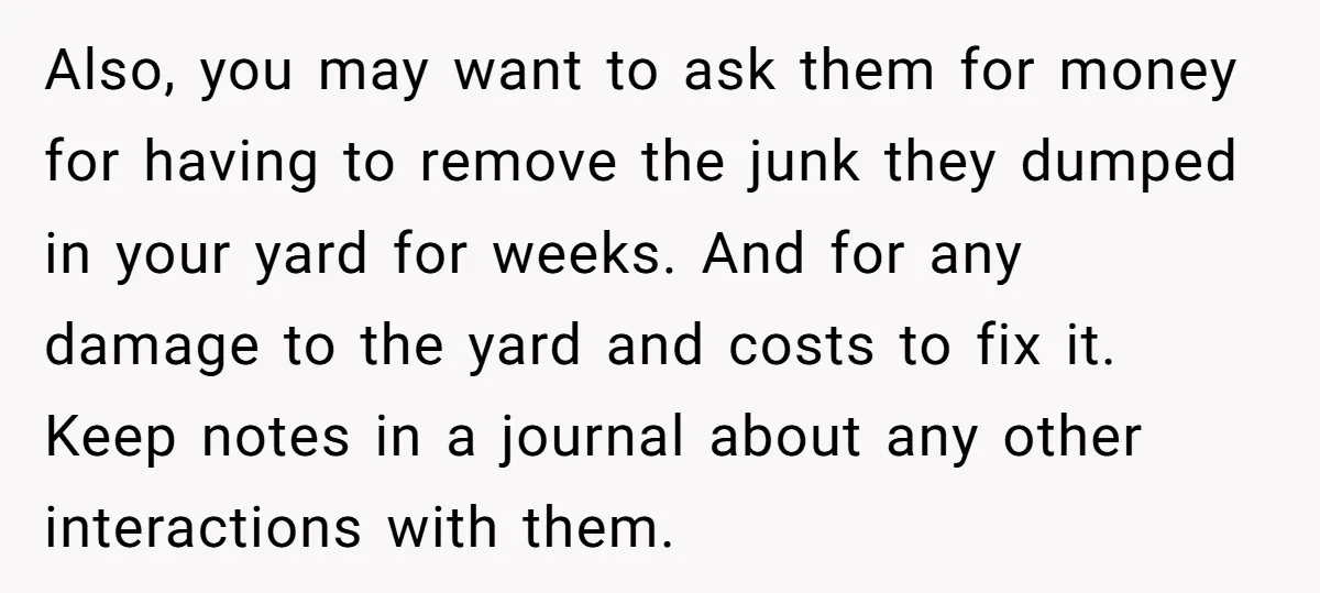 Also, you may want to ask them for money for having to remove the junk they dumped in your yard for weeks. And for any damage to the yard and...