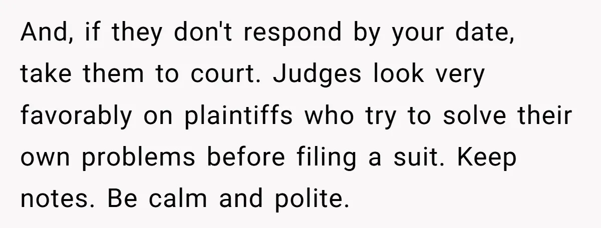 And, if they don't respond by your date, take them to court. Judges look very favorably on plaintiffs who try to solve their own problems before filing a suit. Keep...