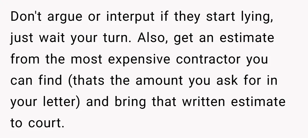 Don't argue or interput if they start lying, just wait your turn. Also, get an estimate from the most expensive contractor you can find (thats the amount you ask for...