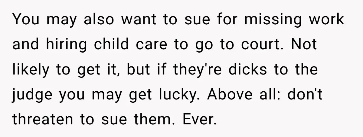 You may also want to sue for missing work and hiring child care to go to court. Not likely to get it, but if they're dicks to the judge you...